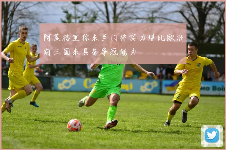 阿莱格里称米兰门将实力堪比欧洲前三国米具备争冠能力