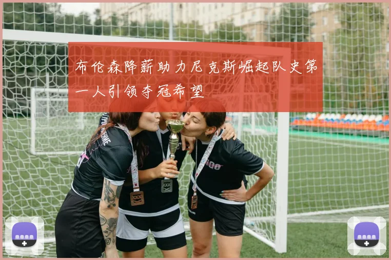 布伦森降薪助力尼克斯崛起队史第一人引领夺冠希望