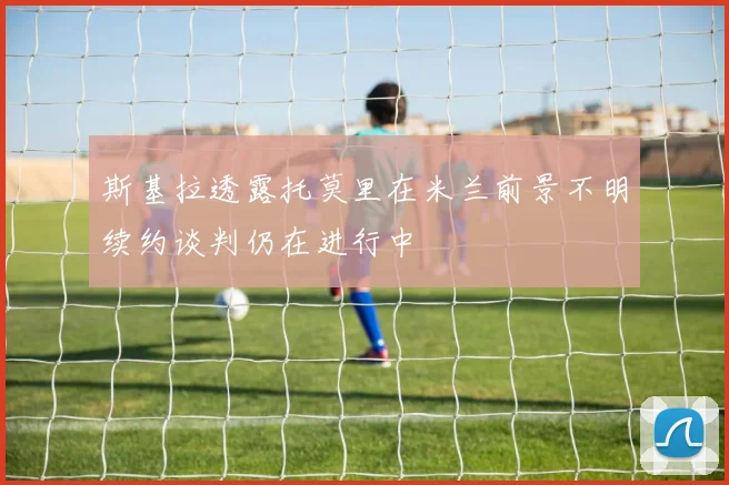 斯基拉透露托莫里在米兰前景不明续约谈判仍在进行中