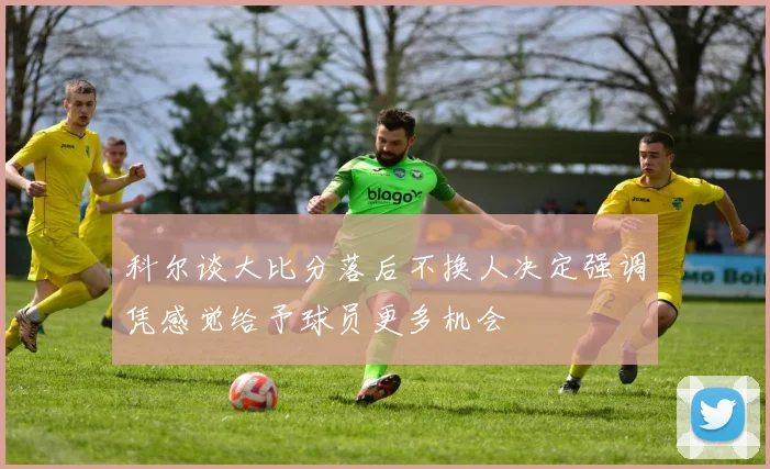 科尔谈大比分落后不换人决定强调凭感觉给予球员更多机会
