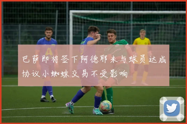 巴萨即将签下阿德耶米与球员达成协议小蜘蛛交易不受影响
