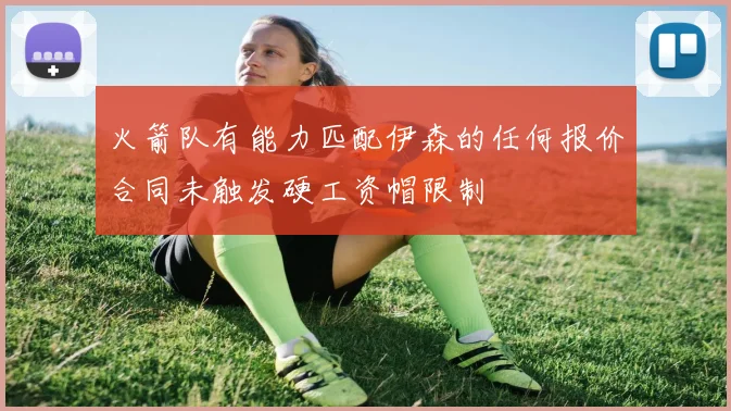 火箭队有能力匹配伊森的任何报价合同未触发硬工资帽限制
