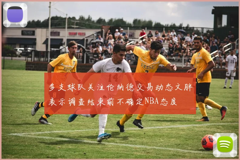 多支球队关注伦纳德交易动态文胖表示调查结束前不确定NBA态度