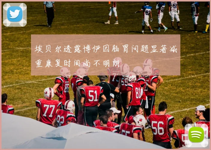 埃贝尔透露博伊因肠胃问题显著减重康复时间尚不明朗