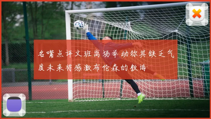 名嘴点评文班离场举动称其缺乏气度未来将感激布伦森的教诲