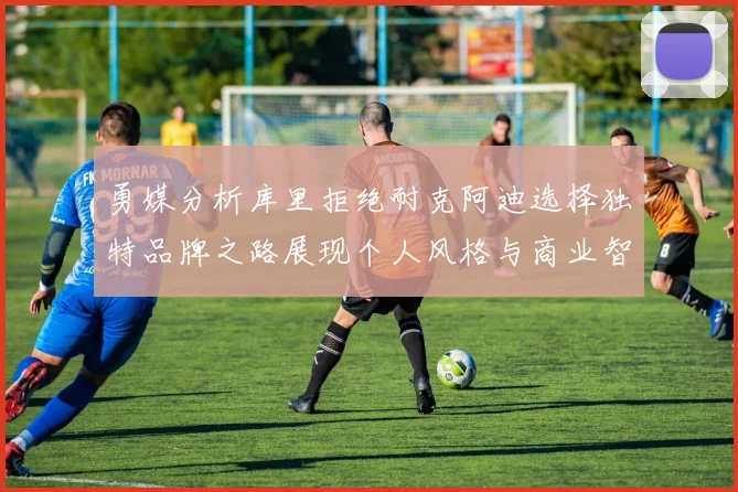 勇媒分析库里拒绝耐克阿迪选择独特品牌之路展现个人风格与商业智慧