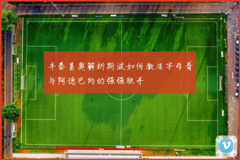 丰泰基奥解析斯波如何激活字母哥与阿德巴约的强强联手