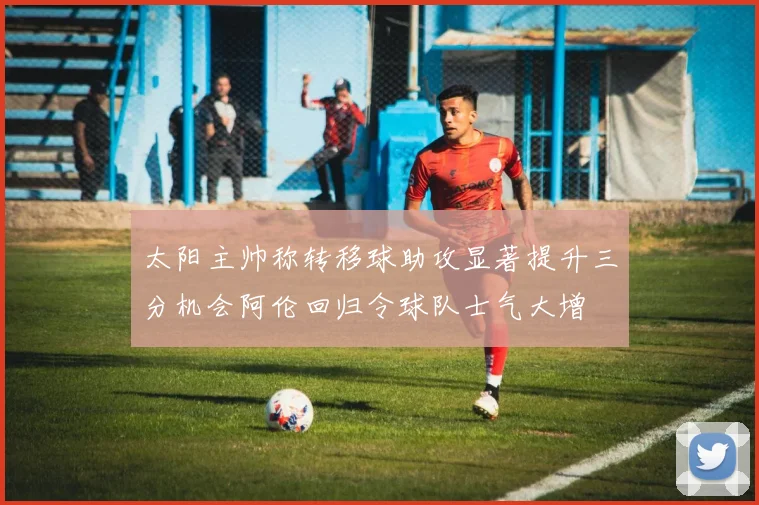 太阳主帅称转移球助攻显著提升三分机会阿伦回归令球队士气大增