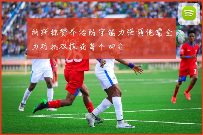 纳斯称赞乔治防守能力强调他需全力对抗双探花每个回合
