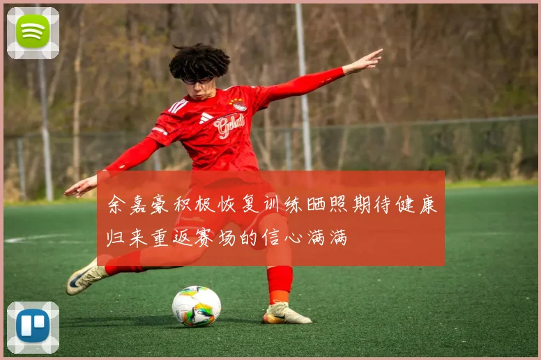 余嘉豪积极恢复训练晒照期待健康归来重返赛场的信心满满