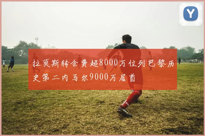 拉莫斯转会费超8000万位列巴黎历史第二内马尔9000万居首