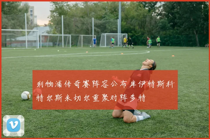 利物浦传奇赛阵容公布库伊特斯科特尔斯米切尔重聚对阵多特