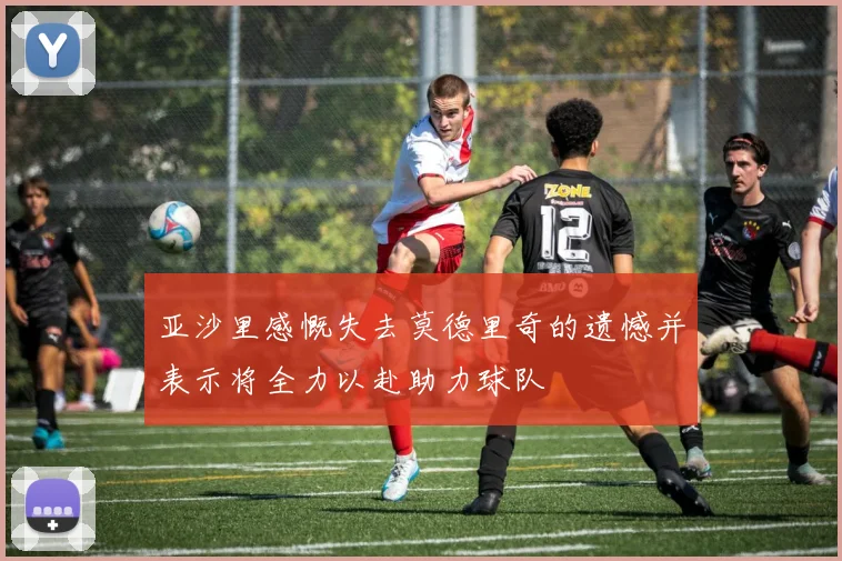 亚沙里感慨失去莫德里奇的遗憾并表示将全力以赴助力球队