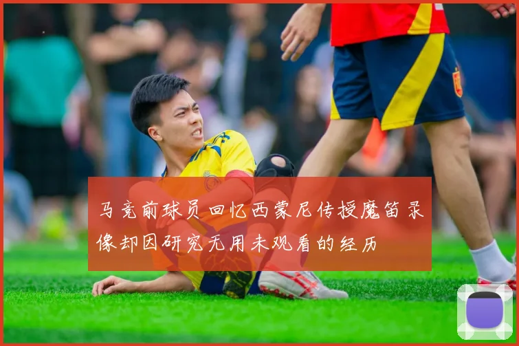 马竞前球员回忆西蒙尼传授魔笛录像却因研究无用未观看的经历