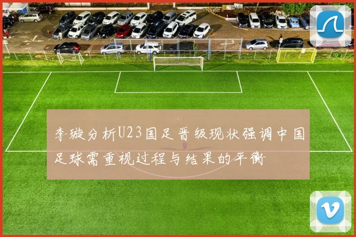 李璇分析U23国足晋级现状强调中国足球需重视过程与结果的平衡