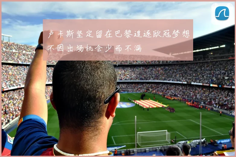 卢卡斯坚定留在巴黎追逐欧冠梦想不因出场机会少而不满